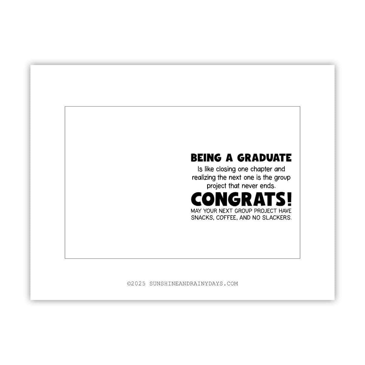 This printable graduation card says: Being a graduate is like closing one chapter and realizing the next one is the group project that never ends. Congrats! May your next group project have snacks, coffee, and no slackers.