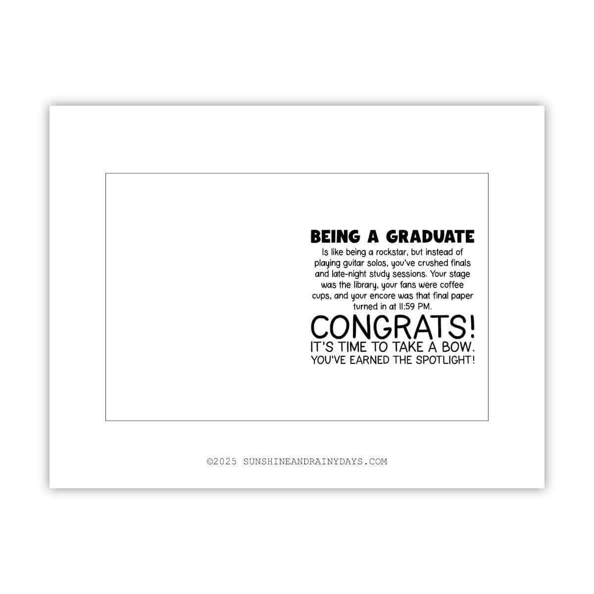 This printable graduation card says: Being a graduate is like being a rockstar, but instead of playing guitar solos, you've crushed finals and late-night study sessions. Your stage was the library, your fans were coffee cups, and your encore was that final paper turned in at 11:59 PM. Congrats! It's time to take a bow. You've earned the spotlight!